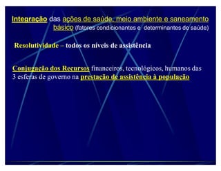 Integração das ações de saúde, meio ambiente e saneamento
            básico (fatores condicionantes e determinantes de saúde)

Resolutividade ± todos os níveis de assistência


Conjugação dos Recursos financeiros, tecnológicos, humanos das
3 esferas de governo na prestação de assistência à população
 