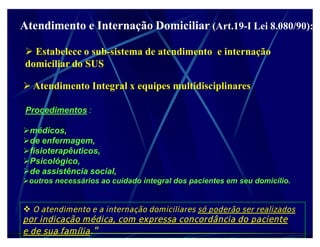 Atendimento e Internação Domiciliar (Art.19-I Lei 8.080/90):
                                    (Art.19-

  Estabelece o sub-sistema de atendimento e internação
 domiciliar do SUS

 Atendimento Integral x equipes multidisciplinares

 Procedimentos :

médicos,
de enfermagem,
fisioterapêuticos,
Psicológico,
de assistência social,
outros necessários ao cuidado integral dos pacientes em seu domicílio.


 O atendimento e a internação domiciliares só poderão ser realizados
por indicação médica, com expressa concordância do paciente
e de sua família.
 