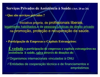 Serviços Privados de Assistência à Saúde: (Art. 20 ao 26)
‡ Que são serviços privados ?

          Iniciativa própria, de profissionais liberais,
legalmente habilitados,e de pessoas jurídicas de direito privado
    na promoção, proteção e recuperação da saúde.


 ‡ Participação de Empresas e Capitais Estrangeiros:

  É vedada a participação de empresas e capitais estrangeiros na
  assistência à saúde, salvo através de doações de:
 Organismos internacionais vinculados à ONU
 Entidades de cooperação técnica e de financiamentos e
                                           empréstimos
 