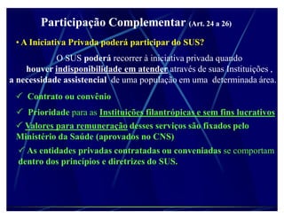 Participação Complementar (Art. 24 a 26)
 ‡ A Iniciativa Privada poderá participar do SUS?
            O SUS poderá recorrer à iniciativa privada quando
    houver indisponibilidade em atender através de suas Instituições ,
a necessidade assistencial de uma população em uma determinada área.
  Contrato ou convênio
  Prioridade para as Instituições filantrópicas e sem fins lucrativos
  Valores para remuneração desses serviços são fixados pelo
 Ministério da Saúde (aprovados no CNS)
   As entidades privadas contratadas ou conveniadas se comportam
  dentro dos princípios e diretrizes do SUS.
 