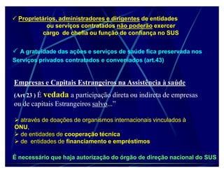 Proprietários, administradores e dirigentes de entidades
            ou serviços contratados não poderão exercer
           cargo de chefia ou função de confiança no SUS


 A gratuidade das ações e serviços de saúde fica preservada nos
Serviços privados contratados e conveniados (art.43)


Empresas e Capitais Estrangeiros na Assistência à saúde
(Art 23 ) É   vedada a participação direta ou indireta de empresas
ou de capitais Estrangeiros salvo...´

 através de doações de organismos internacionais vinculados à
ONU,
 de entidades de cooperação técnica
 de entidades de financiamento e empréstimos

É necessário que haja autorização do órgão de direção nacional do SUS
 