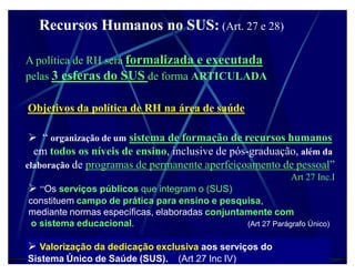 Recursos Humanos no SUS: (Art. 27 e 28)

A política de RH será formalizada e executada
pelas 3 esferas do SUS de forma ARTICULADA

Objetivos da política de RH na área de saúde

  ³ organização de um sistema de formação de recursos humanos
  em todos os níveis de ensino, inclusive de pós-graduação, além da
elaboração de programas de permanente aperfeiçoamento de pessoal´
                                                              Art 27 Inc.I
 ³Os serviços públicos que integram o (SUS)
constituem campo de prática para ensino e pesquisa,
mediante normas específicas, elaboradas conjuntamente com
 o sistema educacional.                         (Art 27 Parágrafo Único)


 Valorização da dedicação exclusiva aos serviços do
Sistema Único de Saúde (SUS).      (Art 27 Inc IV)
 