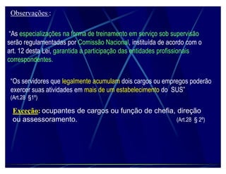 Observações :

 ³As especializações na forma de treinamento em serviço sob supervisão
serão regulamentadas por Comissão Nacional, instituída de acordo com o
art. 12 desta Lei, garantida a participação das entidades profissionais
correspondentes.


 ³Os servidores que legalmente acumulam dois cargos ou empregos poderão
 exercer suas atividades em mais de um estabelecimento do SUS´
 (Art.28 §1º)

 Exceção: ocupantes de cargos ou função de chefia, direção
 ou assessoramento.                                (Art.28 § 2º)
 