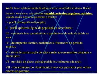 Art. 35. Para o estabelecimento de valores a serem transferidos a Estados, Distrito

Federal e Municípios, será utilizada a combinação dos seguintes critérios,
segundo análise técnica de programas e projetos:

I - perfil demográfico da região;
II - perfil epidemiológico da população a ser coberta;
III - características quantitativas e qualitativas da rede de saúde na
área;
IV - desempenho técnico, econômico e financeiro no período
anterior;
V - níveis de participação do setor saúde nos orçamentos estaduais e
municipais;
VI - previsão do plano qüinqüenal de investimentos da rede;
VII - ressarcimento do atendimento a serviços prestados para outras
esferas de governo.
 