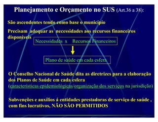 Planejamento e Orçamento no SUS (Art.36 a 38):
São ascendentes tendo como base o município
Precisam adequar as necessidades aos recursos financeiros
disponíveis
            Necessidades x Recursos Financeiros


                  Plano de saúde em cada esfera

O Conselho Nacional de Saúde dita as diretrizes para a elaboração
dos Planos de Saúde em cada esfera
(características epidemiológicas/organização dos serviços na jurisdição)

Subvenções e auxílios á entidades prestadoras de serviço de saúde ,
com fins lucrativos, NÃO SÃO PERMITIDOS
 