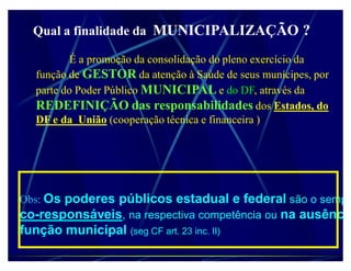 Qual a finalidade da MUNICIPALIZAÇÃO ?

           É a promoção da consolidação do pleno exercício da
   função de GESTOR da atenção à Saúde de seus munícipes, por
   parte do Poder Público MUNICIPAL e do DF, através da
   REDEFINIÇÃO das responsabilidades dos Estados, do
   DF e da União (cooperação técnica e financeira )




Obs: Os poderes públicos estadual e federal são o sempr
co-responsáveis, na respectiva competência ou na ausência
função municipal (seg CF art. 23 inc. II)
 