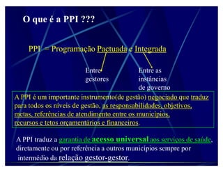 O que é a PPI ???


    PPI = Programação Pactuada e Integrada

                       Entre                Entre as
                       gestores             instâncias
                                            de governo
A PPI é um importante instrumento(de gestão) negociado que traduz
para todos os níveis de gestão, as responsabilidades, objetivos,
metas, referências de atendimento entre os municípios,
recursos e tetos orçamentários e financeiros.

A PPI traduz a garantia de acesso universal aos serviços de saúde,
diretamente ou por referência a outros municípios sempre por
intermédio da relação gestor-gestor.
 