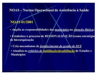 NOAS ± Norma Operacional de Assistência à Saúde


NOAS 01/2001

‡ Amplia as responsabilidades dos municípios na Atenção Básica;

‡ Estabelece o processo de REGIONALIZAÇÃO (como estratégia
de hierarquização

‡ Cria mecanismos de fortalecimento da gestão do SUS
‡ Atualiza os critérios de habilitação/desabilitação de Estados e
Municípios
 