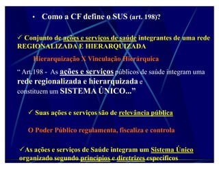 ‡ Como a CF define o SUS (art. 198)?
                                        ?


 Conjunto de ações e serviços de saúde integrantes de uma rede
REGIONALIZADA E HIERARQUIZADA
     Hierarquização X Vinculação Hierárquica
³ Art.198 - As ações e serviços públicos de saúde integram uma
rede regionalizada e hierarquizada e
constituem um SISTEMA ÚNICO...´


    Suas ações e serviços são de relevância pública

   O Poder Público regulamenta, fiscaliza e controla

As ações e serviços de Saúde integram um Sistema Único
organizado segundo princípios e diretrizes específicos
 