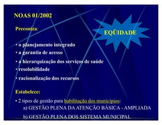 NOAS 01/2002

Preconiza:
                                           EQÜIDADE
‡ o planejamento integrado
‡ a garantia de acesso
‡ a hierarquização dos serviços de saúde
‡ resolubilidade
‡ racionalização dos recursos

Estabelece:
‡ 2 tipos de gestão para habilitação dos municípios:
     a) GESTÃO PLENA DA ATENÇÃO BÁSICA - AMPLIADA
   b) GESTÃO PLENA DOS SISTEMA MUNICIPAL
 