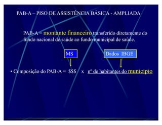 PAB-A ± PISO DE ASSISTÊNCIA BÁSICA - AMPLIADA


     PAB-A = montante financeiro transferido diretamente do
     fundo nacional de saúde ao fundo municipal de saúde.

                       MS               Dados IBGE


‡ Composição do PAB-A = $$$ x nº de habitantes do município
 