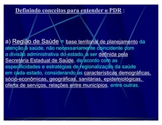 Definindo conceitos para entender o PDR :




a) Região de Saúde = base territorial de planejamento da
atenção à saúde, não necessariamente coincidente com
a divisão administrativa do estado, a ser definida pela
Secretaria Estadual de Saúde, de acordo com as
especificidades e estratégias de regionalização da saúde
em cada estado, considerando as características demográficas,
sócio-econômicas, geográficas, sanitárias, epidemiológicas,
oferta de serviços, relações entre municípios, entre outras.
 