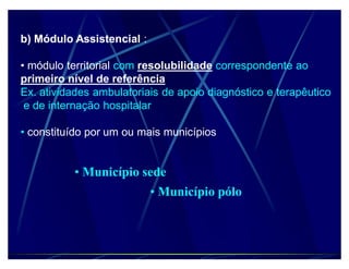 b) Módulo Assistencial :

‡ módulo territorial com resolubilidade correspondente ao
primeiro nível de referência
Ex. atividades ambulatoriais de apoio diagnóstico e terapêutico
 e de internação hospitalar

‡ constituído por um ou mais municípios


          ‡ Município sede
                           ‡ Município pólo
 