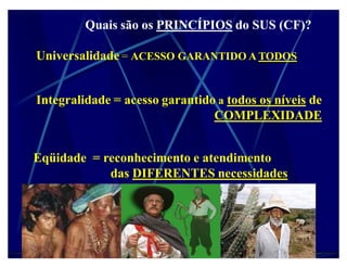 Quais são os PRINCÍPIOS do SUS (CF)?

Universalidade = ACESSO GARANTIDO A TODOS


Integralidade = acesso garantido a todos os níveis de
                                COMPLEXIDADE


Eqüidade = reconhecimento e atendimento
            das DIFERENTES necessidades
 