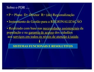 Sobre o PDR ....

‡ P = Plano D= Diretor R= (de) Regionalização
‡ Instrumento de Gestão para a REGIONALIZAÇÃO
‡ Realizado com base nas necessidades assistenciais da
população e na garantia de acesso dos cidadãos
 aos serviços em todos os níveis de atenção à saúde.

    SISTEMAS FUNCIONAIS E RESOLUTIVOS
 