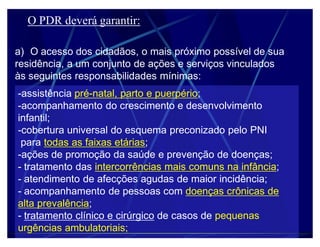 O PDR deverá garantir:

a) O acesso dos cidadãos, o mais próximo possível de sua
residência, a um conjunto de ações e serviços vinculados
às seguintes responsabilidades mínimas:
-assistência pré-natal, parto e puerpério;
-acompanhamento do crescimento e desenvolvimento
infantil;
-cobertura universal do esquema preconizado pelo PNI
 para todas as faixas etárias;
-ações de promoção da saúde e prevenção de doenças;
- tratamento das intercorrências mais comuns na infância;
- atendimento de afecções agudas de maior incidência;
- acompanhamento de pessoas com doenças crônicas de
alta prevalência;
- tratamento clínico e cirúrgico de casos de pequenas
urgências ambulatoriais;
 