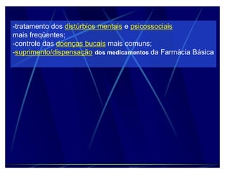 -tratamento dos distúrbios mentais e psicossociais
mais freqüentes;
-controle das doenças bucais mais comuns;
-suprimento/dispensação dos medicamentos da Farmácia Básica
 