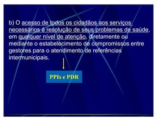 b) O acesso de todos os cidadãos aos serviços
necessários à resolução de seus problemas de saúde,
em qualquer nível de atenção, diretamente ou
mediante o estabelecimento de compromissos entre
gestores para o atendimento de referências
intermunicipais.


              PPIs e PDR
 