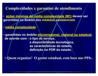 Complexidades x garantias de atendimento
‡ ações mínimas da média complexidade (M1) devem ser
garantidas no âmbito dos módulos assistenciais

‡ média complexidade

‡ garantidas no âmbito microrregional, regional ou estadual,
 de acordo com : o tipo de serviço,
                 a disponibilidade tecnológica,
                 as características do estado,
                 definição no PDR do estado.

‡ Quem organiza? O gestor estadual, com base nas PPIs .
 