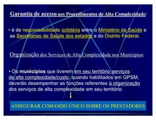 Garantia de acesso aos Procedimentos de Alta Complexidade:

‡ é de responsabilidade solidária entre o Ministério da Saúde e
 as Secretarias de Saúde dos estados e do Distrito Federal.


Organização dos Serviços de Alta Complexidade nos Municípios:

‡ Os municípios que tiverem em seu território serviços
de alta complexidade/custo, quando habilitados em GPSM,
deverão desempenhar as funções referentes à organização
dos serviços de alta complexidade em seu território


 ASSEGURAR COMANDO ÚNICO SOBRE OS PRESTADORES
 