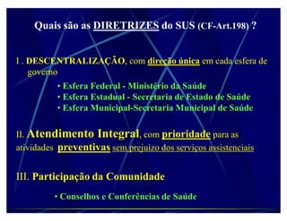 Quais são as DIRETRIZES do SUS (CF-Art.198) ?


I . DESCENTRALIZAÇÃO, com direção única em cada esfera de
    governo
          ‡ Esfera Federal - Ministério da Saúde
          ‡ Esfera Estadual - Secretaria de Estado de Saúde
          ‡ Esfera Municipal-Secretaria Municipal de Saúde

II. Atendimento Integral, com prioridade para as
atividades preventivas sem prejuízo dos serviços assistenciais


III. Participação da Comunidade
          ‡ Conselhos e Conferências de Saúde
 