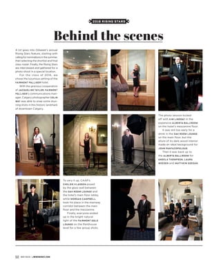 2016 RISING STARS
A lot goes into Oilweek’s annual
Rising Stars feature, starting with
callingfornominationsinthesummer,
then selecting the shortlist and final
class roster. Finally, the Rising Stars
are interviewed and gathered for a
photo shoot in a special location.
For the class of 2016, we
chose the luxurious setting of the
Fairmont Palliser hotel.
With the gracious cooperation
of Jacqueline Taylor, Fairmont
Palliser’s communications man-
ager, Calgary photographer Colin
Way was able to snap some stun-
ning shots in this historic landmark
of downtown Calgary.
The photo session kicked
off with Kim Lindsay in the
expansive Alberta Ballroom
on the hotel’s mezzanine floor.
It was still too early for a
drink in the Oak Room Lounge
on the main floor, but the
allure of its dark wood interior
made an ideal background for
John Pantazopolous.
Then it was back up to
the Alberta Ballroom for
Angela Thompson, Laura
Weeden and Matthew Goegan.
To vary it up, CAAP’s
Chelsie Klassen posed
by the glass wall between
the Oak Room Lounge and
the hotel’s main floor lobby,
while Morgan Campbell
took his place in the stairway
corridor between the main
floor and the mezzanine.
Finally, everyone ended
up in the bright natural
light of the Fairmont Gold
Lounge on the Penthouse
level for a few group shots.
Behind the scenes
52 MAY 2016 | JWNENERGY.COM
 