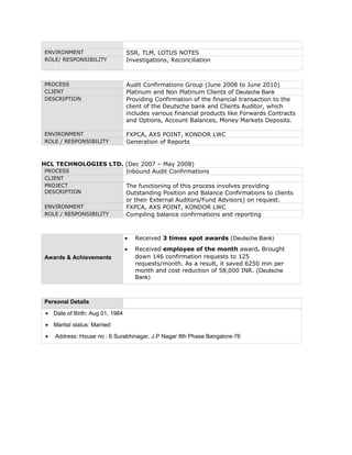 ENVIRONMENT SSR, TLM, LOTUS NOTES
ROLE/ RESPONSIBILITY Investigations, Reconciliation
PROCESS Audit Confirmations Group (June 2008 to June 2010)
CLIENT Platinum and Non Platinum Clients of Deutsche Bank
DESCRIPTION Providing Confirmation of the financial transaction to the
client of the Deutsche bank and Clients Auditor, which
includes various financial products like Forwards Contracts
and Options, Account Balances, Money Markets Deposits.
ENVIRONMENT FXPCA, AXS POINT, KONDOR LWC
ROLE / RESPONSIBILITY Generation of Reports
HCL TECHNOLOGIES LTD. (Dec 2007 – May 2008)
PROCESS Inbound Audit Confirmations
CLIENT
PROJECT
DESCRIPTION
The functioning of this process involves providing
Outstanding Position and Balance Confirmations to clients
or their External Auditors/Fund Advisors) on request.
ENVIRONMENT FXPCA, AXS POINT, KONDOR LWC
ROLE / RESPONSIBILITY Compiling balance confirmations and reporting
Awards & Achievements
• Received 3 times spot awards (Deutsche Bank)
• Received employee of the month award. Brought
down 146 confirmation requests to 125
requests/month. As a result, it saved 6250 min per
month and cost reduction of 58,000 INR. (Deutsche
Bank)
Personal Details
• Date of Birth: Aug 01, 1984
• Marital status: Married
• Address: House no : 6 Surabhinagar, J.P Nagar 8th Phase Bangalore-76
 