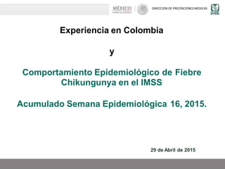 DIRECCION DE PRESTACIONES MEDICAS
Experiencia en Colombia
y
Comportamiento Epidemiológico de
Chikungunya en el IMSS
Fiebre
Acumulado Semana Epidemiológica 16, 2015.
29 de Abril de 2015
 