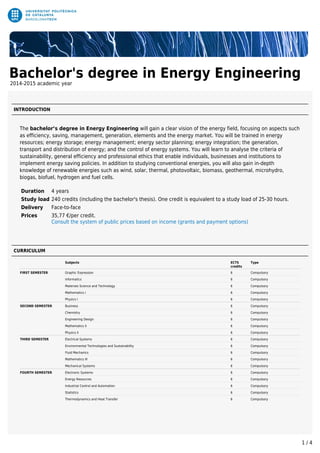 Bachelor's degree in Energy Engineering
2014-2015 academic year
INTRODUCTION
The bachelor’s degree in Energy Engineering will gain a clear vision of the energy field, focusing on aspects such
as efficiency, saving, management, generation, elements and the energy market. You will be trained in energy
resources; energy storage; energy management; energy sector planning; energy integration; the generation,
transport and distribution of energy; and the control of energy systems. You will learn to analyse the criteria of
sustainability, general efficiency and professional ethics that enable individuals, businesses and institutions to
implement energy saving policies. In addition to studying conventional energies, you will also gain in-depth
knowledge of renewable energies such as wind, solar, thermal, photovoltaic, biomass, geothermal, microhydro,
biogas, biofuel, hydrogen and fuel cells.
Duration 4 years
Study load 240 credits (including the bachelor's thesis). One credit is equivalent to a study load of 25-30 hours.
Delivery Face-to-face
Prices 35,77 €/per credit.
Consult the system of public prices based on income (grants and payment options)
CURRICULUM
Subjects ECTS
credits
Type
FIRST SEMESTER Graphic Expression 6 Compulsory
Informatics 6 Compulsory
Materials Science and Technology 6 Compulsory
Mathematics I 6 Compulsory
Physics I 6 Compulsory
SECOND SEMESTER Business 6 Compulsory
Chemistry 6 Compulsory
Engineering Design 6 Compulsory
Mathematics II 6 Compulsory
Physics II 6 Compulsory
THIRD SEMESTER Electrical Systems 6 Compulsory
Environmental Technologies and Sustainability 6 Compulsory
Fluid Mechanics 6 Compulsory
Mathematics III 6 Compulsory
Mechanical Systems 6 Compulsory
FOURTH SEMESTER Electronic Systems 6 Compulsory
Energy Resources 6 Compulsory
Industrial Control and Automation 6 Compulsory
Statistics 6 Compulsory
Thermodynamics and Heat Transfer 6 Compulsory
1 / 4
 