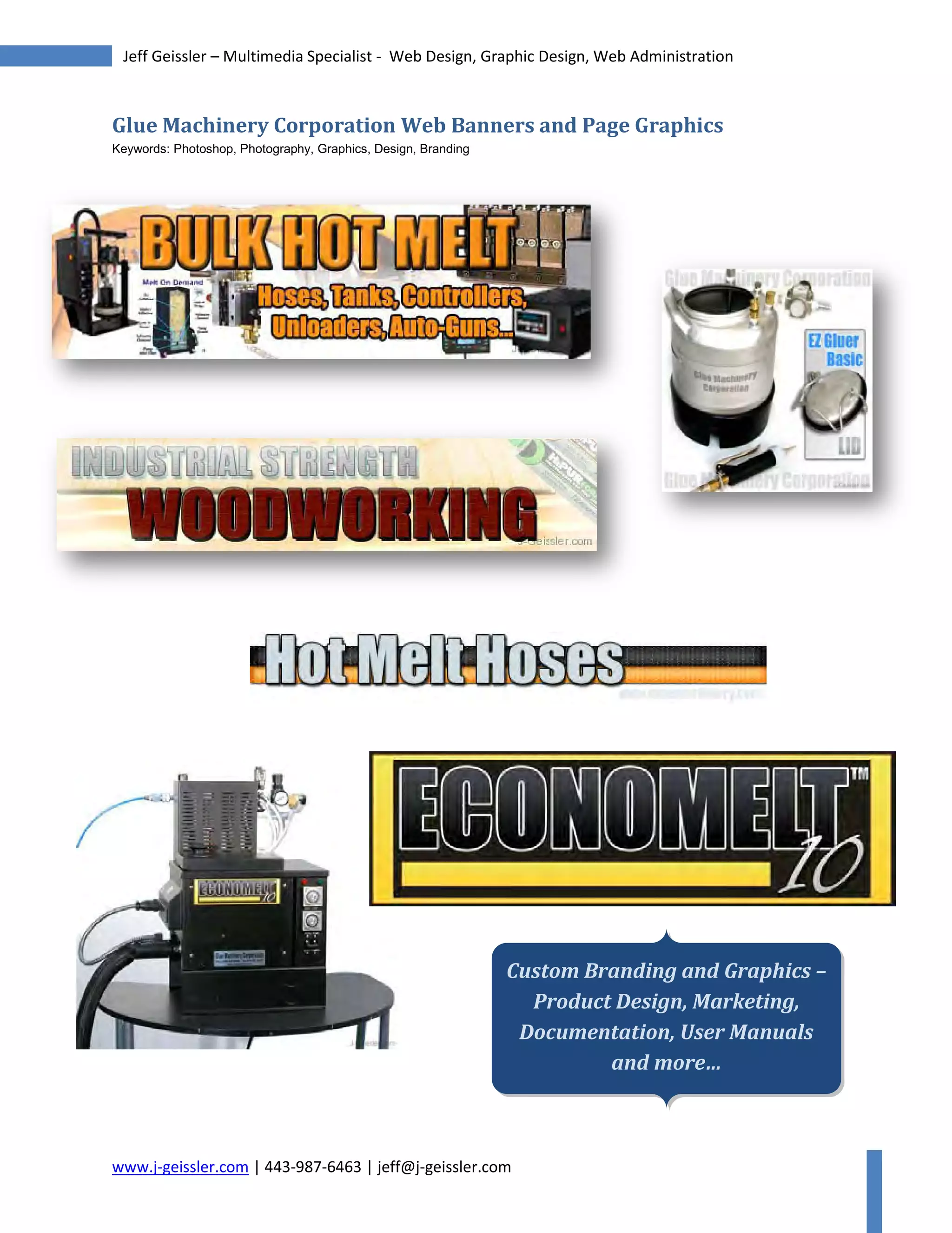 www.j-geissler.com | 443-987-6463 | jeff@j-geissler.com
Jeff Geissler – Multimedia Specialist - Web Design, Graphic Design, Web Administration
Glue Machinery Corporation Web Banners and Page Graphics
Keywords: Photoshop, Photography, Graphics, Design, Branding
Custom Branding and Graphics –
Product Design, Marketing,
Documentation, User Manuals
and more…
 