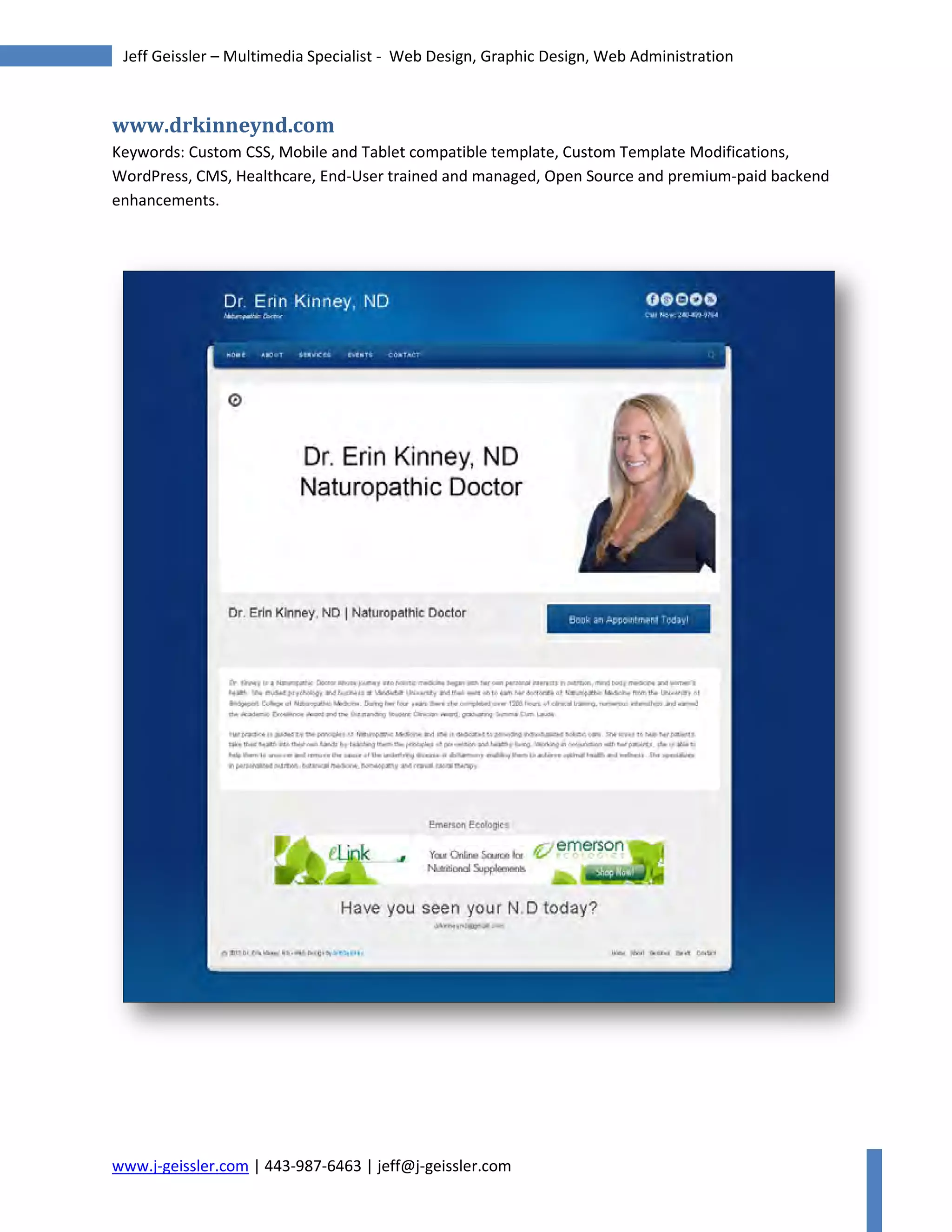 www.j-geissler.com | 443-987-6463 | jeff@j-geissler.com
Jeff Geissler – Multimedia Specialist - Web Design, Graphic Design, Web Administration
www.drkinneynd.com
Keywords: Custom CSS, Mobile and Tablet compatible template, Custom Template Modifications,
WordPress, CMS, Healthcare, End-User trained and managed, Open Source and premium-paid backend
enhancements.
 