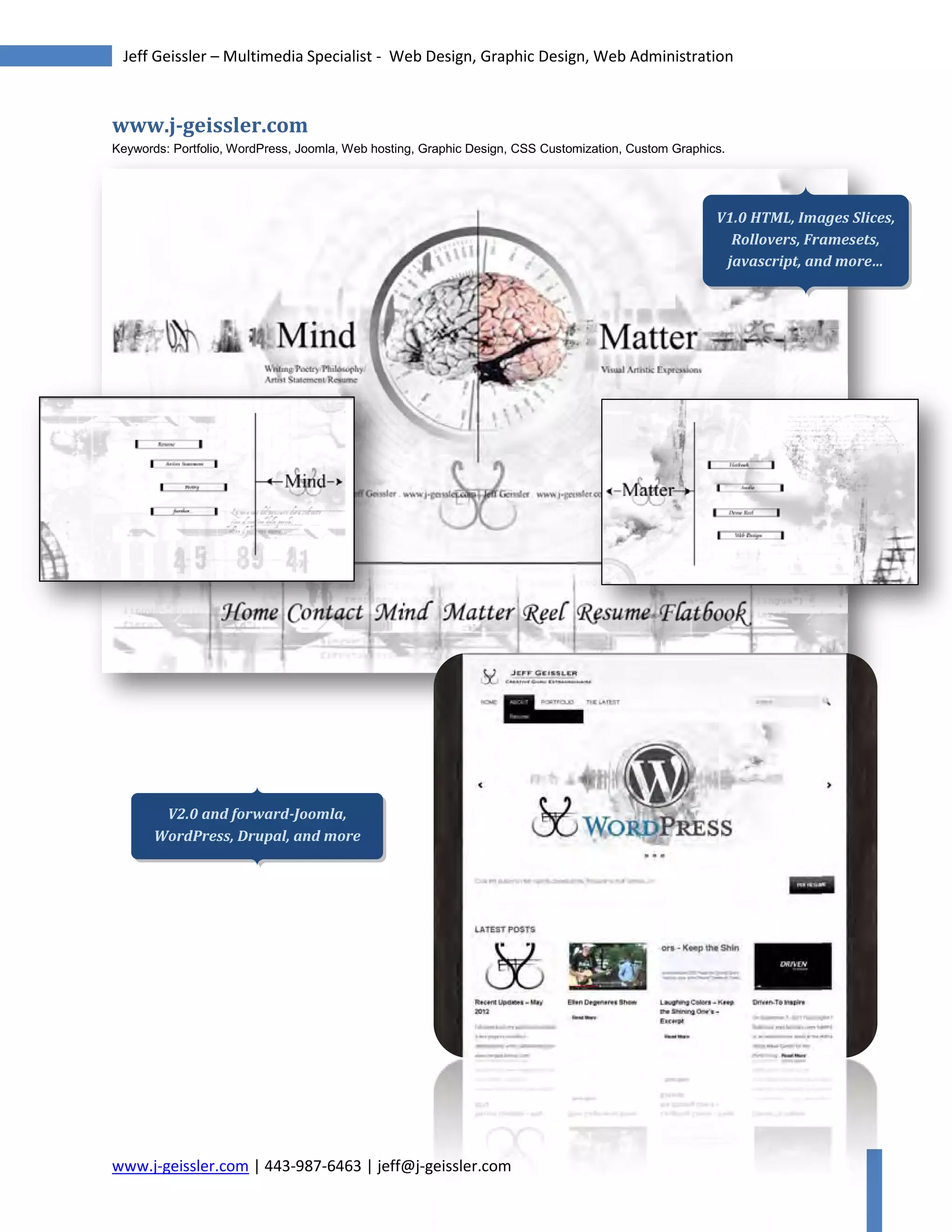 www.j-geissler.com | 443-987-6463 | jeff@j-geissler.com
Jeff Geissler – Multimedia Specialist - Web Design, Graphic Design, Web Administration
www.j-geissler.com
Keywords: Portfolio, WordPress, Joomla, Web hosting, Graphic Design, CSS Customization, Custom Graphics.
geissler.com
V2.0 and forward-Joomla,
WordPress, Drupal, and more
V1.0 HTML, Images Slices,
Rollovers, Framesets,
javascript, and more…
 