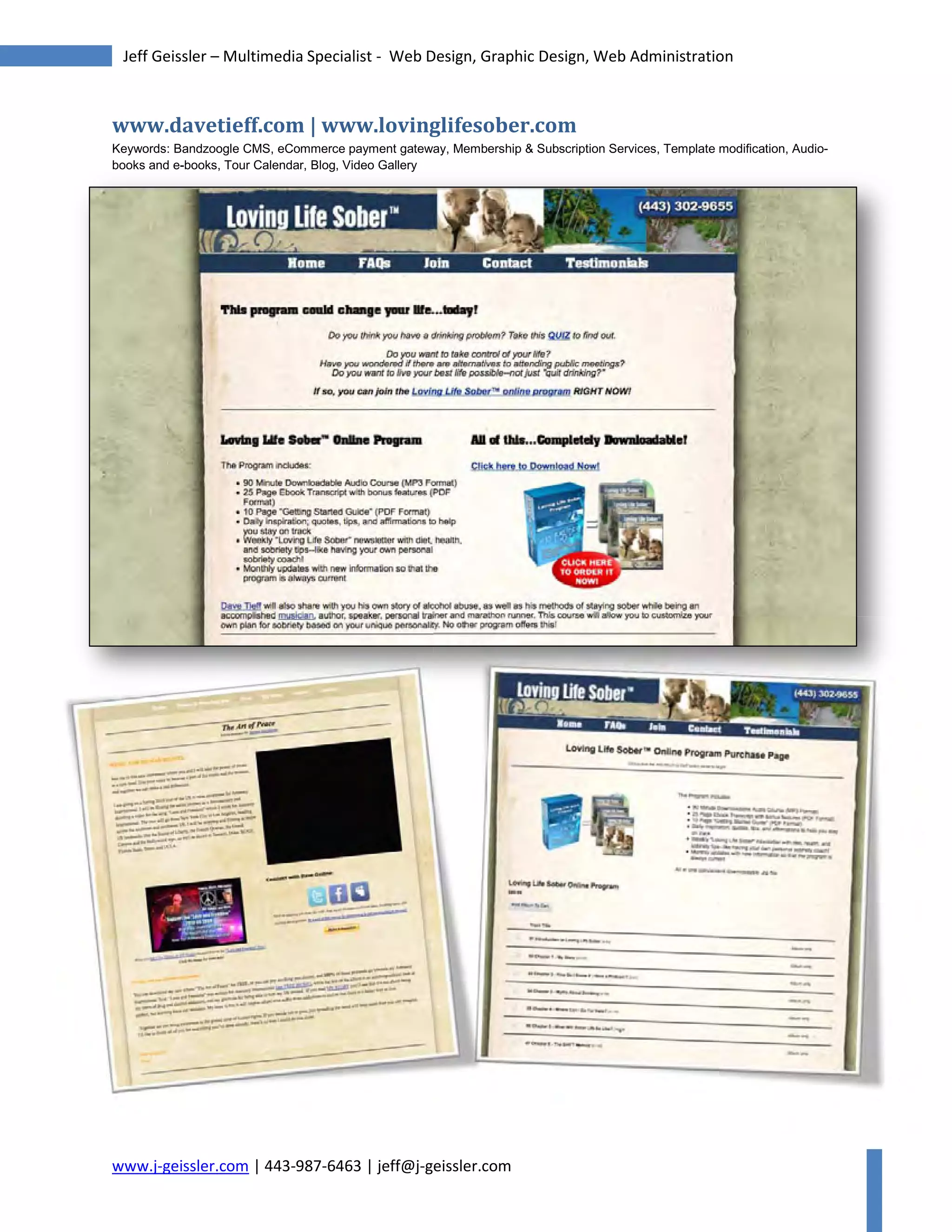 www.j-geissler.com | 443-987-6463 | jeff@j-geissler.com
Jeff Geissler – Multimedia Specialist - Web Design, Graphic Design, Web Administration
www.davetieff.com | www.lovinglifesober.com
Keywords: Bandzoogle CMS, eCommerce payment gateway, Membership & Subscription Services, Template modification, Audio-
books and e-books, Tour Calendar, Blog, Video Gallerybooks and e-books, Tour Calendar, Blog, Video Gallery
 