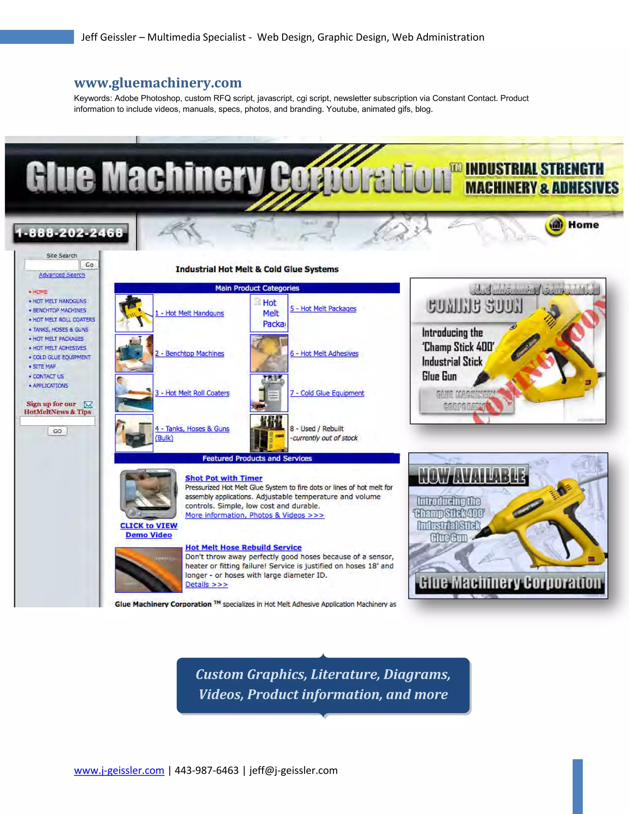 www.j-geissler.com | 443-987-6463 | jeff@j-geissler.com
Jeff Geissler – Multimedia Specialist - Web Design, Graphic Design, Web Administration
www.gluemachinery.com
Keywords: Adobe Photoshop, custom RFQ script, javascript, cgi script, newsletter subscription via Constant Contact. Product
information to include videos, manuals, specs, photos, and branding. Youtube, animated gifs, blog.
Custom Graphics, Literature, Diagrams,
Videos, Product information, and more
 