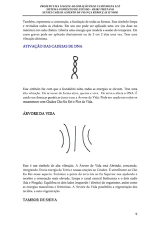PROJETO UMA VIAGEM AO CORAÇÃO PELO CAMINHO DA LUZ 
SISTEMA COMPLETO DE ESTUDO – REIKI TIBETANO 
SENSEI CARLOS ALBERTO DE FRANÇA REBOUÇAS JUNIOR 
Também, representa a construção, a fundação de todas as formas. Esse símbolo limpa 
e revitaliza todos os chakras. Em seu uso pode ser aplicado uma vez (ou duas no 
máximo) em cada chakra. Liberta uma energia que modela a sessão do terapeuta. Em 
casos graves pode ser aplicado diariamente ou de 2 em 2 dias uma vez. Tem uma 
vibração altíssima. 
ATIVAÇÃO DAS CADEIAS DE DNA 
Esse simbolo faz com que a Kundalini suba, todas as energias se elevam. Traz uma 
alta vibração. Ele se move de forma ativa, quente e viva. Ele ativa e altera o DNA. É 
usado em doenças genéticas junto com a Árvore da Vida. Pode ser usado em todos os 
tratamentos com Chakra Cho Ku Rei e Flor da Vida. 
9 
ÁRVORE DA VIDA 
Esse é um símbolo de alta vibração. A Árvore de Vida está Abrindo, crescendo, 
integrando. Envia energia da Terra e nossas orações ao Criador. É semelhante ao Cho 
Ku Rei nesse aspecto. Fortalece a ponte do arco-íris ao Eu Superior nos ajudando a 
receber a orientação mais elevada. Limpa o canal central Sushumna e o dois nadis 
(Ida e Pingala). Equilibra os dois lados (esquerdo / direito) do organismo, assim como 
as energias masculinas e femininas. A Árvore da Vida possibilita a regeneração dos 
tecidos, a auto-regeneração. 
TAMBOR DE SHIVA 
 