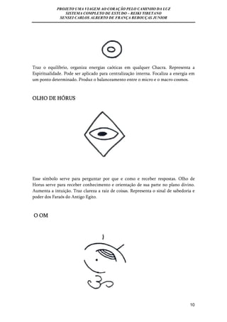 PROJETO UMA VIAGEM AO CORAÇÃO PELO CAMINHO DA LUZ 
SISTEMA COMPLETO DE ESTUDO – REIKI TIBETANO 
SENSEI CARLOS ALBERTO DE FRANÇA REBOUÇAS JUNIOR 
Traz o equilíbrio, organiza energias caóticas em qualquer Chacra. Representa a 
Espiritualidade. Pode ser aplicado para centralização interna. Focaliza a energia em 
um ponto determinado. Produz o balanceamento entre o micro e o macro cosmos. 
10 
OLHO DE HÓRUS 
Esse símbolo serve para perguntar por que e como e receber respostas. Olho de 
Horus serve para receber conhecimento e orientação de sua parte no plano divino. 
Aumenta a intuição. Traz clareza a raiz de coisas. Representa o sinal de sabedoria e 
poder dos Faraós do Antigo Egito. 
O OM 
 