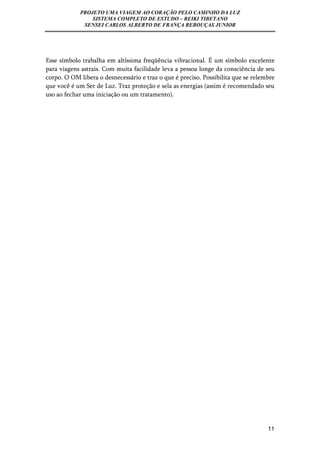 PROJETO UMA VIAGEM AO CORAÇÃO PELO CAMINHO DA LUZ 
SISTEMA COMPLETO DE ESTUDO – REIKI TIBETANO 
SENSEI CARLOS ALBERTO DE FRANÇA REBOUÇAS JUNIOR 
Esse símbolo trabalha em altíssima freqüência vibracional. É um símbolo excelente 
para viagens astrais. Com muita facilidade leva a pessoa longe da consciência de seu 
corpo. O OM libera o desnecessário e traz o que é preciso. Possibilita que se relembre 
que você é um Ser de Luz. Traz proteção e sela as energias (assim é recomendado seu 
uso ao fechar uma iniciação ou um tratamento). 
11 
 