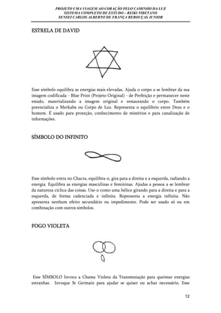 PROJETO UMA VIAGEM AO CORAÇÃO PELO CAMINHO DA LUZ 
SISTEMA COMPLETO DE ESTUDO – REIKI TIBETANO 
SENSEI CARLOS ALBERTO DE FRANÇA REBOUÇAS JUNIOR 
12 
ESTRELA DE DAVID 
Esse símbolo equilibra as energias mais elevadas. Ajuda o corpo a se lembrar da sua 
imagem codificada - Blue Print (Projeto Original) - de Perfeição e permanecer neste 
estado, materializando a imagem original e restaurando o corpo. Também 
potencializa o Merkaba ou Corpo de Luz. Representa o equilíbrio entre Deus e o 
homem. É usado para proteção, conhecimento de mistérios e para canalização de 
informações. 
SÍMBOLO DO INFINITO 
Esse símbolo entra no Chacra, equilibra-o, gira para a direita e a esquerda, radiando a 
energia. Equilibra as energias masculinas e femininas. Ajudas a pessoa a se lembrar 
da natureza cíclica das coisas. Use-o como uma hélice girando para a direita e para a 
esquerda, de forma cadenciada e infinita. Representa a energia infinita. Não 
apresenta nenhum efeito secundário ou impedimento. Pode ser usado só ou em 
combinação com outros símbolos. 
FOGO VIOLETA 
Esse SÍMBOLO Invoca a Chama Violeta da Transmutação para queimar energias 
estranhas. Invoque St Germain para ajudar se quiser ou achar necessário. Esse 
 