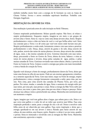 PROJETO UMA VIAGEM AO CORAÇÃO PELO CAMINHO DA LUZ 
SISTEMA COMPLETO DE ESTUDO – REIKI TIBETANO 
SENSEI CARLOS ALBERTO DE FRANÇA REBOUÇAS JUNIOR 
símbolo trabalha muito bem com a energia de St Germain ou com os Anjos da 
Chama Violeta. Invoca e aterra entidades espirituais benéficas. Trabalha com 
Energias Angelicais. 
MEDITAÇÃO DA ÁRVORE DA VIDA 
13 
Esta meditação é praticada antes de cada iniciação no Reiki Tibetano. 
Comece respirando profundamente. Relaxe quando expirar. Não force, só relaxe e 
respire profundamente. Enquanto respira, imagine-se em meio a um grupos de 
árvores altas e fortes. Sinta-se, veja-se como uma dessas árvores altas, fortes. Respire 
profundamente e sinta o chão em baixo de você e o sol que brilha sobre você. Sinta 
sua conexão para a Terra e se dê conta que você tem raízes onde haviam seus pés. 
Respire profundamente e então exale, lentamente comece com suas raízes a penetrar 
profundamente o solo. Desça, desça, através da grama e do solo, desça através do 
solo, pedras, através das raízes de outras plantas e árvores, desça através das camadas 
de água, ossos, e das muitas camadas da terra. Continue descendo com suas raízes, 
desça, procurando a fonte no Centro da Terra, abaixo da terra, balance, e sinta as 
raízes de outras plantas e árvores, desça pelas camadas de água, pedras, e pelas 
muitas camadas de Terra. Continue enviando suas raízes abaixo, abaixo, à procura da 
Fonte no Centro da Terra. Comece a sentir a energia que pulsa com mais intensidade 
e sinta a batida do coração da Terra. 
Quando você alcançar a fonte de energia, profundamente dentro da Terra, deixe que 
tome uma forma no olho de sua mente. Pode ser um enorme agrupamento cristalino, 
ou a semente aquecida da Terra. Com suas raízes, toque na Fonte de energia, respire 
profundamente e sinta a energia lentamente começando a subir, para cima, por sua 
raiz. Para cima, para cima através das camadas do Planeta Terra, por terra, por 
pedras. Por raízes, mudas, e camadas de água. Sinta o aumento de energia subir por 
suas raízes, por seus pés, suas pernas e coxas. Deixe a energia da Mãe Terra subir por 
seu tronco, seu torso, e para cima, para cima por seu tórax e braços e pescoço. Deixe 
alcançar sua cabeça e sinta-a preenchendo sua cabeça. Mantenha este sentimento por 
um momento e respire. 
Agora, imagine que você tem galhos altos e largos, que sobem para o céu. Sinta o ar 
que cerca seus galhos e o calor do sol ao redor que acaricia suas folhas. Faça uma 
respiração profunda e assim, puxe a energia do céu e do sol. Deixe-a envolver cada 
folha antes de ser absorvida por seus galhos. Faça outra inspiração e deixe que a 
energia aprofunde-se em sua árvore e sinta-a fluindo para baixo através de sua 
cabeça, de seus ombros, seus braços e peito. Respire e a deixe ir ao seu torso, quadris 
e pernas. Sinta-se misturado e envolvido com as energias da Mãe-Terra. Mantenha 
esse sentimento, aproveite e respire. 
 