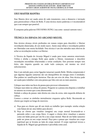 PROJETO UMA VIAGEM AO CORAÇÃO PELO CAMINHO DA LUZ 
SISTEMA COMPLETO DE ESTUDO – REIKI TIBETANO 
SENSEI CARLOS ALBERTO DE FRANÇA REBOUÇAS JUNIOR 
14 
USUI MASTER MANTRA 
Esse Mantra deve ser usada antes de cada tratamento, cura a distancia e iniciação 
para potencializar o fluxo de Reiki. É uma técnica muito poderosa e é recomendável 
que a use sempre que possível. 
É composto pelas palavras USUI SOMA HUNG ( soa como uusuuii samram rum.) 
TÉCNICA DA ESPADA DO ARCANJO MIGUEL 
Esta técnica alcança níveis profundos em nossos corpos para descobrir e libertar 
recordações dissociadas, de um modo suave. Assim essas idéias e recordações podem 
ser libertadas com muita facilidade. Esta técnica é um dos métodos mais efetivos de 
achar as recordações ocultas e as libertar. 
A Técnica da Espada do Arcanjo Miguel é usada para tratar assuntos emocionais. 
Utiliza e alinha a energia Reiki para ajudar a liberar, transmutar e descobrir 
recordações escondidas relacionadas a certas condições. Este processo sempre tem 
êxito, não importa quando ou onde tudo começou, até mesmo no nível 
subconsciente. 
Este é um método para cortar ligações (amarras) usando Reiki. Minha compreensão é 
que algumas ligações (amarras) são um desequilíbrio de energia entre 2 entidades. 
Elas podem ter ramificações karmicas. Elas são um erro de alma. Esta técnica pode 
ser usada para trabalhar com uma pessoa que lida com um ou mais assuntos. 
Coloque suas mãos nas faces da pessoa para provocar relaxamento. 
Coloque suas mãos na cabeça de pessoa. Pergunte se a pessoa esta disposta a trabalhar 
no assunto ou evento que a esta aborrecendo. 
Embale a cabeça da pessoa: mão direita em cima da coroa, mão esquerda debaixo de 
cabeça. 
Comece a entoar os símbolos mentalmente enquanto aplica Reiki. Recomende ao 
cliente que respire ao longo do exercício. 
a) Peça para ao cliente que dê um título ao trabalho (por exemplo: minha relação 
com fulano de tal, meu hábito para álcool.) 
b) Peça ao cliente que visualize (imagine) seu corpo mental levantando-se e 
pairando sobre o seu corpo físico. A seguir o cliente deve visualizar o assunto 
como um balão preso por um fio a seu corpo mental. Mais de um balão (assunto) 
pode ser preso ao seu corpo mental. Peça para a pessoa que visualize seu corpo 
espiritual que se levanta ao lado do corpo mental. O corpo espiritual invoca a 
Espada de St. Miguel que geralmente é percebida como azul. 
 