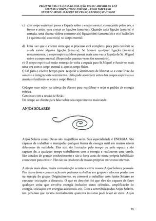 PROJETO UMA VIAGEM AO CORAÇÃO PELO CAMINHO DA LUZ 
SISTEMA COMPLETO DE ESTUDO – REIKI TIBETANO 
SENSEI CARLOS ALBERTO DE FRANÇA REBOUÇAS JUNIOR 
c) c) o corpo espiritual passa a Espada sobre o corpo mental, começando pelos pés, a 
frente e atrás, para cortar as ligações (amarras). Quando cada ligação (amarra) é 
cortada, uma chama violeta consome a(s) ligação(ões) (amarra(s)) e o(s) balão(ões 
) e queima o(s) assunto(s) no corpo mental. 
d) Uma vez que o cliente sinta que o processo está completo, peça para conferir se 
ainda existe alguma ligação (amarra). Se houver qualquer ligação (amarra) 
remanescente, o corpo espiritual deve passar mais uma vez a Espada de St. Miguel 
sobre o corpo mental. (Repetindo quantas vezes for necessário). 
e) O corpo espiritual então entrega de volta a espada para St.Miguel e funde-se mais 
uma vez com o corpo mental e, com o corpo físico. 
f) Dê para o cliente tempo para respirar o sentimento de libertar-se e estar livre do 
assunto e integrar este sentimento. (Isto pode acontecer antes dos corpos espirituais e 
mentais fundirem-se com o corpo físico.) 
Coloque suas mãos na cabeça do cliente para equilibrar e selar o padrão de energia 
etérica. 
Continue com a sessão de Reiki. 
De tempo ao cliente para falar sobre seu experimento mais tarde. 
ANJOS SOLARES 
Anjos Solares como Devas são magníficos seres. Sua especialidade é ENERGIA. São 
capazes de trabalhar e manipular qualquer forma de energia sutil em muitos níveis 
diferentes de realidade. Eles não são limitados pelo tempo ou pelo espaço e são 
capazes de, a qualquer tempo trabalharem com a energia e realizarem uma tarefa. 
São dotados de grande conhecimento e são a força atrás de nossa própria habilidade 
consciente para existir. Eles são os criadores de nossas próprias estruturas internas. 
A níveis mais altos, muita comunicação acontece entre nossos Anjos Solares pessoais. 
Por causa dessa comunicação nós podemos trabalhar em grupos e não nos perdermos 
na energia do grupo. Originalmente, eu comecei a trabalhar com Anjos Solares ao 
executar iniciações a distancia. O que eu descobri foi que eles são capazes de fazer 
qualquer coisa que envolva energia inclusive curas celestiais, amplificação de 
energia, iniciações em energias adicionais, etc. Com a contribuição dos Anjos Solares, 
um processo que levaria normalmente quarenta minutos pode levar só vinte. Anjos 
15 
 
