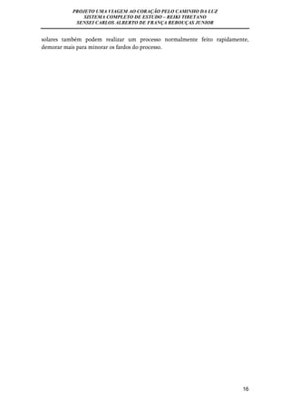 PROJETO UMA VIAGEM AO CORAÇÃO PELO CAMINHO DA LUZ 
SISTEMA COMPLETO DE ESTUDO – REIKI TIBETANO 
SENSEI CARLOS ALBERTO DE FRANÇA REBOUÇAS JUNIOR 
solares também podem realizar um processo normalmente feito rapidamente, 
demorar mais para minorar os fardos do processo. 
16 
 
