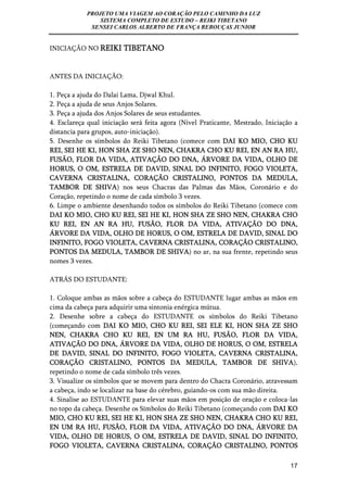 PROJETO UMA VIAGEM AO CORAÇÃO PELO CAMINHO DA LUZ 
SISTEMA COMPLETO DE ESTUDO – REIKI TIBETANO 
SENSEI CARLOS ALBERTO DE FRANÇA REBOUÇAS JUNIOR 
17 
INICIAÇÃO NO REIKI TIBETANO 
ANTES DA INICIAÇÃO: 
1. Peça a ajuda do Dalai Lama, Djwal Khul. 
2. Peça a ajuda de seus Anjos Solares. 
3. Peça a ajuda dos Anjos Solares de seus estudantes. 
4. Esclareça qual iniciação será feita agora (Nível Praticante, Mestrado, Iniciação a 
distancia para grupos, auto-iniciação). 
5. Desenhe os símbolos do Reiki Tibetano (comece com DAI KO MIO, CHO KU 
REI, SEI HE KI, HON SHA ZE SHO NEN, CHAKRA CHO KU REI, EN AN RA HU, 
FUSÃO, FLOR DA VIDA, ATIVAÇÃO DO DNA, ÁRVORE DA VIDA, OLHO DE 
HORUS, O OM, ESTRELA DE DAVID, SINAL DO INFINITO, FOGO VIOLETA, 
CAVERNA CRISTALINA, CORAÇÃO CRISTALINO, PONTOS DA MEDULA, 
TAMBOR DE SHIVA) nos seus Chacras das Palmas das Mãos, Coronário e do 
Coração, repetindo o nome de cada símbolo 3 vezes. 
6. Limpe o ambiente desenhando todos os símbolos do Reiki Tibetano (comece com 
DAI KO MIO, CHO KU REI, SEI HE KI, HON SHA ZE SHO NEN, CHAKRA CHO 
KU REI, EN AN RA HU, FUSÃO, FLOR DA VIDA, ATIVAÇÃO DO DNA, 
ÁRVORE DA VIDA, OLHO DE HORUS, O OM, ESTRELA DE DAVID, SINAL DO 
INFINITO, FOGO VIOLETA, CAVERNA CRISTALINA, CORAÇÃO CRISTALINO, 
PONTOS DA MEDULA, TAMBOR DE SHIVA) no ar, na sua frente, repetindo seus 
nomes 3 vezes. 
ATRÁS DO ESTUDANTE: 
1. Coloque ambas as mãos sobre a cabeça do ESTUDANTE lugar ambas as mãos em 
cima da cabeça para adquirir uma sintonia enérgica mútua. 
2. Desenhe sobre a cabeça do ESTUDANTE os símbolos do Reiki Tibetano 
(começando com DAI KO MIO, CHO KU REI, SEI ELE KI, HON SHA ZE SHO 
NEN, CHAKRA CHO KU REI, EN UM RA HU, FUSÃO, FLOR DA VIDA, 
ATIVAÇÃO DO DNA, ÁRVORE DA VIDA, OLHO DE HORUS, O OM, ESTRELA 
DE DAVID, SINAL DO INFINITO, FOGO VIOLETA, CAVERNA CRISTALINA, 
CORAÇÃO CRISTALINO, PONTOS DA MEDULA, TAMBOR DE SHIVA), 
repetindo o nome de cada símbolo três vezes. 
3. Visualize os símbolos que se movem para dentro do Chacra Coronário, atravessam 
a cabeça, indo se localizar na base do cérebro, guiando-os com sua mão direita. 
4. Sinalise ao ESTUDANTE para elevar suas mãos em posição de oração e coloca-las 
no topo da cabeça. Desenhe os Símbolos do Reiki Tibetano (começando com DAI KO 
MIO, CHO KU REI, SEI HE KI, HON SHA ZE SHO NEN, CHAKRA CHO KU REI, 
EN UM RA HU, FUSÃO, FLOR DA VIDA, ATIVAÇÃO DO DNA, ÁRVORE DA 
VIDA, OLHO DE HORUS, O OM, ESTRELA DE DAVID, SINAL DO INFINITO, 
FOGO VIOLETA, CAVERNA CRISTALINA, CORAÇÃO CRISTALINO, PONTOS 
 