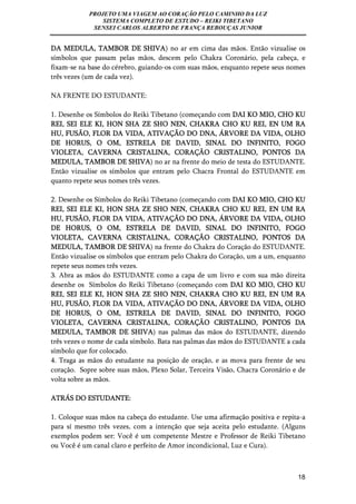 PROJETO UMA VIAGEM AO CORAÇÃO PELO CAMINHO DA LUZ 
SISTEMA COMPLETO DE ESTUDO – REIKI TIBETANO 
SENSEI CARLOS ALBERTO DE FRANÇA REBOUÇAS JUNIOR 
DA MEDULA, TAMBOR DE SHIVA) no ar em cima das mãos. Então vizualise os 
símbolos que passam pelas mãos, descem pelo Chakra Coronário, pela cabeça, e 
fixam-se na base do cérebro, guiando-os com suas mãos, enquanto repete seus nomes 
três vezes (um de cada vez). 
18 
NA FRENTE DO ESTUDANTE: 
1. Desenhe os Símbolos do Reiki Tibetano (começando com DAI KO MIO, CHO KU 
REI, SEI ELE KI, HON SHA ZE SHO NEN, CHAKRA CHO KU REI, EN UM RA 
HU, FUSÃO, FLOR DA VIDA, ATIVAÇÃO DO DNA, ÁRVORE DA VIDA, OLHO 
DE HORUS, O OM, ESTRELA DE DAVID, SINAL DO INFINITO, FOGO 
VIOLETA, CAVERNA CRISTALINA, CORAÇÃO CRISTALINO, PONTOS DA 
MEDULA, TAMBOR DE SHIVA) no ar na frente do meio de testa do ESTUDANTE. 
Então vizualise os símbolos que entram pelo Chacra Frontal do ESTUDANTE em 
quanto repete seus nomes três vezes. 
2. Desenhe os Símbolos do Reiki Tibetano (começando com DAI KO MIO, CHO KU 
REI, SEI ELE KI, HON SHA ZE SHO NEN, CHAKRA CHO KU REI, EN UM RA 
HU, FUSÃO, FLOR DA VIDA, ATIVAÇÃO DO DNA, ÁRVORE DA VIDA, OLHO 
DE HORUS, O OM, ESTRELA DE DAVID, SINAL DO INFINITO, FOGO 
VIOLETA, CAVERNA CRISTALINA, CORAÇÃO CRISTALINO, PONTOS DA 
MEDULA, TAMBOR DE SHIVA) na frente do Chakra do Coração do ESTUDANTE. 
Então vizualise os símbolos que entram pelo Chakra do Coração, um a um, enquanto 
repete seus nomes três vezes. 
3. Abra as mãos do ESTUDANTE como a capa de um livro e com sua mão direita 
desenhe os Símbolos do Reiki Tibetano (começando com DAI KO MIO, CHO KU 
REI, SEI ELE KI, HON SHA ZE SHO NEN, CHAKRA CHO KU REI, EN UM RA 
HU, FUSÃO, FLOR DA VIDA, ATIVAÇÃO DO DNA, ÁRVORE DA VIDA, OLHO 
DE HORUS, O OM, ESTRELA DE DAVID, SINAL DO INFINITO, FOGO 
VIOLETA, CAVERNA CRISTALINA, CORAÇÃO CRISTALINO, PONTOS DA 
MEDULA, TAMBOR DE SHIVA) nas palmas das mãos do ESTUDANTE, dizendo 
três vezes o nome de cada símbolo. Bata nas palmas das mãos do ESTUDANTE a cada 
símbolo que for colocado. 
4. Traga as mãos do estudante na posição de oração, e as mova para frente de seu 
coração. Sopre sobre suas mãos, Plexo Solar, Terceira Visão, Chacra Coronário e de 
volta sobre as mãos. 
ATRÁS DO ESTUDANTE: 
1. Coloque suas mãos na cabeça do estudante. Use uma afirmação positiva e repita-a 
para sí mesmo três vezes, com a intenção que seja aceita pelo estudante. (Alguns 
exemplos podem ser: Você é um competente Mestre e Professor de Reiki Tibetano 
ou Você é um canal claro e perfeito de Amor incondicional, Luz e Cura). 
 