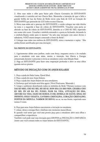 PROJETO UMA VIAGEM AO CORAÇÃO PELO CAMINHO DA LUZ 
SISTEMA COMPLETO DE ESTUDO – REIKI TIBETANO 
SENSEI CARLOS ALBERTO DE FRANÇA REBOUÇAS JUNIOR 
2. Abra suas mãos e olhe para baixo pelo Chacra Coronário do ESTUDANTE 
visualizando o caminho até seu Chacra Raiz. Mantenha a intenção de que o belo e 
grande brilho de Luz da Fonte de Reiki envie uma bola de LUZ ao Coração do 
ESTUDANTE que preenche de LUZ todos os seus Chacras. 
3. Mova suas mãos até o pescoço do ESTUDANTE, e então coloque sua mão direita 
na testa e a esquerda à base do crânio do ESTUDANTE. Visualize uma porta se 
abrindo na base do crânio do ESTUDANTE, desenhe ai o CHO KU REI, repetindo 
seu nome três vezes. Vizualise o símbolo entrando e a porta se fechando, deixando la 
o símbolo.Repita então para sí mesmo:" Eu selo essa iniciação com amor divino e 
sabedoria, VOCÊ estará sempre conectado a fonte do Reiki". 
4. Coloque suas mãos nos ombros do ESTUDANTE, sinta o momento e repita: ' Nós 
ambos foram santificados por essa iniciação'. 
19 
NA FRENTE DO ESTUDANTE: 
1. Ligeiramente dobre seus joelhos, exale com força, enquanto envia o Ar exalado 
para o estudante com suas mãos, mente, e intenção. Isto liberta a Energia 
armazenada durante o processo e envia ao estudante como uma bênção final. 
2. Diga ao ESTUDANTE para fazer uma respiração profunda e abrir os seus olhos 
quando estiver pronto. 
MÉTODO DE INICIAÇÃO COM OS ANJOS SOLARES 
1. Peça a ajuda do Dalai Lama, Djwal Khul. 
2. Peça a ajuda de seus Anjos Solares. 
3. Peça a ajuda dos Anjos Solares de seus estudantes. 
4. Esclareça qual iniciação será feita agora ( Nível Praticante, Mestrado ) 
5. Limpe o ambiente desenhando todos os símbolos do Reiki Tibetano (comece com 
DAI KO MIO, CHO KU REI, SEI HE KI, HON SHA ZA SHO NEN, CHAKRA CHO 
KU REI, EN AN RA HU, FUSÃO, FLOR DA VIDA, ATIVAÇÃO DO DNA, 
ÁRVORE DA VIDA, OLHO DE HORUS, O OM, ESTRELA DE DAVID, SINAL DO 
INFINITO, FOGO VIOLETA, CAVERNA CRISTALINA, CORAÇÃO CRISTALINO, 
PONTOS DA MEDULA, TAMBOR DE SHIVA) no ar, na sua frente, repetindo seus 
nomes 3 vezes. 
6. Peça para seus Anjos Solares executarem a iniciação no estudante. 
7. relaxe, deixe a energia fluir e desfrute este momento maravilhoso. 
8. quando você sente que você está pronto peça para o estudante abrir seus olhos e 
compartilhar a experiência. 
Também você pode usar essa iniciação para GRUPOS ou INICIAÇÃO A DISTANCIA 
(neste caso você contata todos os Anjos Solares do ESTUDANTE). 
 