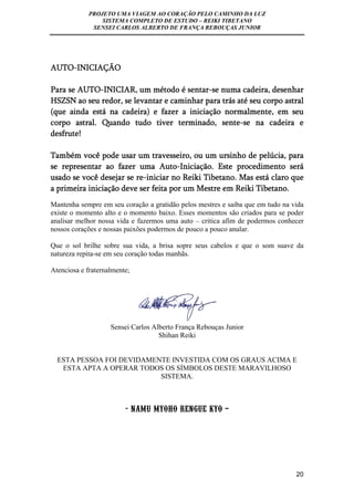 PROJETO UMA VIAGEM AO CORAÇÃO PELO CAMINHO DA LUZ 
SISTEMA COMPLETO DE ESTUDO – REIKI TIBETANO 
SENSEI CARLOS ALBERTO DE FRANÇA REBOUÇAS JUNIOR 
20 
AUTO-INICIAÇÃO 
Para se AUTO-INICIAR, um método é sentar-se numa cadeira, desenhar 
HSZSN ao seu redor, se levantar e caminhar para trás até seu corpo astral 
(que ainda está na cadeira) e fazer a iniciação normalmente, em seu 
corpo astral. Quando tudo tiver terminado, sente-se na cadeira e 
desfrute! 
Também você pode usar um travesseiro, ou um ursinho de pelúcia, para 
se representar ao fazer uma Auto-Iniciação. Este procedimento será 
usado se você desejar se re-iniciar no Reiki Tibetano. Mas está claro que 
a primeira iniciação deve ser feita por um Mestre em Reiki Tibetano. 
Mantenha sempre em seu coração a gratidão pelos mestres e saiba que em tudo na vida 
existe o momento alto e o momento baixo. Esses momentos são criados para se poder 
analisar melhor nossa vida e fazermos uma auto – critica afim de podermos conhecer 
nossos corações e nossas paixões podermos de pouco a pouco anular. 
Que o sol brilhe sobre sua vida, a brisa sopre seus cabelos e que o som suave da 
natureza repita-se em seu coração todas manhãs. 
Atenciosa e fraternalmente; 
Sensei Carlos Alberto França Rebouças Junior 
Shihan Reiki 
ESTA PESSOA FOI DEVIDAMENTE INVESTIDA COM OS GRAUS ACIMA E 
ESTA APTA A OPERAR TODOS OS SÍMBOLOS DESTE MARAVILHOSO 
SISTEMA. 
- NAMU MYOHO RENGUE KYO – 
 