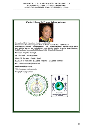 PROJETO UMA VIAGEM AO CORAÇÃO PELO CAMINHO DA LUZ 
SISTEMA COMPLETO DE ESTUDO – REIKI TIBETANO 
SENSEI CARLOS ALBERTO DE FRANÇA REBOUÇAS JUNIOR 
21 
Carlos Alberto de França Rebouças Junior 
International Reiki Federation - Member No. 005/3804 
Associação dos Mestres e Terapeutas Reiki do Distrito Federal - Reg.: TR-040-05/CE 
Mestre Reiki – Sistemas Usui Shiki Ryoho, 'Usui, Tibetano e Kahuna', Karuna Reiki®, Raku 
Kei, Seichim, Karuna Ki, Violet-Flame, Angel Flames, Gendai Reiki-Ho, Reiki Tibetano, 
Reiki Xamânico Amadeus, Reiki Kahuna, Celtic Reiki, Reiki Elemental. 
Mestre em Magnified Healing®. 
Av. Frei Cirilo, 2752 – Cajazeiras 
60864-190 Fortaleza – Ceará – Brasil 
Telefax: 55 85 3258-5858 - Tel.: 55 85 3091-0905 - Cel.: 55 85 8805-9001 
MSN: carlossenseireiki@hotmail.com 
Yahoo!Messenger: cafrjr 
AOL Messenger: carlosafrjunior 
IntegrityMessenger: cafrjr 
