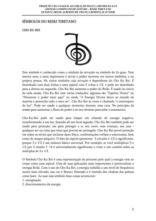 PROJETO UMA VIAGEM AO CORAÇÃO PELO CAMINHO DA LUZ 
SISTEMA COMPLETO DE ESTUDO – REIKI TIBETANO 
SENSEI CARLOS ALBERTO DE FRANÇA REBOUÇAS JUNIOR 
2 
SÍMBOLOS DO REIKI TIBETANO 
CHO KU REI 
Este símbolo é conhecido como o símbolo de ativação ou símbolo do 2o grau. Tem 
muitos usos; o mais importante é ativar o poder inerente em outros símbolos, e na 
própria pessoa. Há vários símbolos cuja ativação é dependente do Cho Ku Rei. É 
desenhado com duas linhas e uma espiral com 3 voltas e 1/2, e pode ser desenhado 
para a direita ou esquerda. Cho-Ku-Rei aumenta o poder do Reiki. É usado no início 
de toda sessão. Cho-Ku-Rei tem várias traduções: algumas são “Espírito Direto” ou 
“Deixaram o poder estar aqui” ou ainda “A Energia Divina desce ao mundo da 
matéria e preenche todo o meu ser”. Cho-Ku-Rei às vezes é chamado “o interruptor 
de luz”. Pode ser usado a qualquer momento durante uma cura. No princípio da 
sessão para aumentar o fluxo de poder e ao seu término para selar o tratamento. 
Cho-Ku-Rei pode ser usado para limpar um cômodo de energia negativa, 
transformando-a em luz, fazendo ali um local sagrado. Cho-Ku-Rei também pode ser 
usado para proteção: use para proteger a si, seu carro, suas crianças, sua casa - 
qualquer ser ou coisa que sinta que precisa ser protegida. Cho-Ku-Rei provê proteção 
em todos os níveis que incluem dano físico, confrontações verbais e emocionais, bem 
como de ataque psíquico. O fato da espiral apresentar 3 círculos e 1/2 é significante, 
porque 3 e 1/2 é um número básico universal. Por exemplo, se você multiplicar 3 e 
1/2 por 2 resulta 7. 14 é universalmente significante e vinte e um contém todos os 
múltiplos de 3 e 1/2. 
O Símbolo Cho Ku Rei é uma representação do processo pelo qual a energia vem ao 
corpo como uma espiral. Uma de suas aplicações mais importantes é potencializar a 
energia Reiki. Com o uso do Cho Ku Rei, a energia trabalha a um nível de frequência 
muito mais elevado; sua cor é Branco Dourado e é emitida dos chakras das palmas 
como laser. Ao usar esse símbolo duas coisas acontecem: 
1. energização 
2. direcionamento da energia 
 