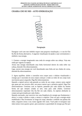 PROJETO UMA VIAGEM AO CORAÇÃO PELO CAMINHO DA LUZ 
SISTEMA COMPLETO DE ESTUDO – REIKI TIBETANO 
SENSEI CARLOS ALBERTO DE FRANÇA REBOUÇAS JUNIOR 
3 
CHAKRA CHO KU REI – AUTO-ENERGIZAÇÃO 
Energização 
Energizar você com esse símbolo requer uma pequena visualização, e o uso do Cho 
Ku Rei de forma alternativa. A seguinte visualização irá ajudar a usar corretamente o 
símbolo e sua energia. 
1. Contate a energia imaginando uma onda de energia sobre sua cabeça. Veja esta 
onda que vagueia no espaço. 
Atraia essa energia desenhando uma linha horizontal dentro da onda sobre sua 
cabeça, dizendo Cho silenciosamente. 
Logo, ancore esta energia em você desenhando uma linha até seu chakra de coroa, 
dizendo Ku silenciosamente. 
2. Agora equilibre, alinhe e centralize seus corpos sutis e chakras visualizando a 
energia que é ancorada em seus corpos começar a rodar ao redor de seu corpo num 
movimento para à esquerda. Diga Rei silenciosamente. 
Quando a espiral estiver toda girando ao redor de seu corpo, comece outra espiral 
que passa por seu terceiro olho, um pouco menor que a primeira espiral. Diga Cho 
silenciosamente. Continue com as espirais, passando por cada chakra da mesma 
forma até que estejam criadas as sete, uma para cada chakra. Continue 
silenciosamente repetindo Cho Ku Rei em cada chakra. As espirais alinharão os 
corpos sutis governados por cada chakra. 
Quando executado, esse exercício traz uma freqüência de energia que fundamenta ( 
aterra ) o corpo e alinha o corpo, a mente e o espírito. Uma vez que a energia esteja 
estabilizada e flua livremente ao longo do corpo, desenhe o símbolo nas palmas das 
mãos, enquanto entoa o seu nome sagrado três vezes. Você pode re-energizar suas 
mãos tantas vezes quanto quiser, para aumentar a quantidade de energia que flui por 
 