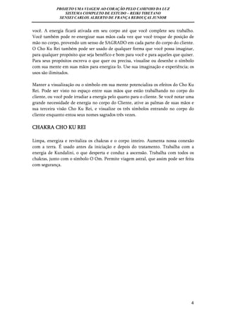 PROJETO UMA VIAGEM AO CORAÇÃO PELO CAMINHO DA LUZ 
SISTEMA COMPLETO DE ESTUDO – REIKI TIBETANO 
SENSEI CARLOS ALBERTO DE FRANÇA REBOUÇAS JUNIOR 
você. A energia ficará ativada em seu corpo até que você complete seu trabalho. 
Você também pode re-energizar suas mãos cada vez que você troque de posição de 
mão no corpo, provendo um senso de SAGRADO em cada parte do corpo do cliente. 
O Cho Ku Rei também pode ser usado de qualquer forma que você possa imaginar, 
para qualquer propósito que seja benéfico e bom para você e para aqueles que quiser. 
Para seus propósitos escreva o que quer ou precisa, visualise ou desenhe o símbolo 
com sua mente em suas mãos para energiza-lo. Use sua imaginação e experiência; os 
usos são ilimitados. 
Manter a visualização ou o símbolo em sua mente potencializa os efeitos do Cho Ku 
Rei. Pode ser visto no espaço entre suas mãos que estão trabalhando no corpo do 
cliente, ou você pode irradiar a energia pelo quarto para o cliente. Se você notar uma 
grande necessidade de energia no corpo do Cliente, ative as palmas de suas mãos e 
sua terceira visão Cho Ku Rei, e visualize os três símbolos entrando no corpo do 
cliente enquanto entoa seus nomes sagrados três vezes. 
CHAKRA CHO KU REI 
Limpa, energiza e revitaliza os chakras e o corpo inteiro. Aumenta nossa conexão 
com a terra. É usado antes da iniciação e depois do tratamento. Trabalha com a 
energia de Kundalini, o que desperta e conduz a ascensão. Trabalha com todos os 
chakras, junto com o símbolo O Om. Permite viagem astral, que assim pode ser feita 
com segurança. 
4 
 